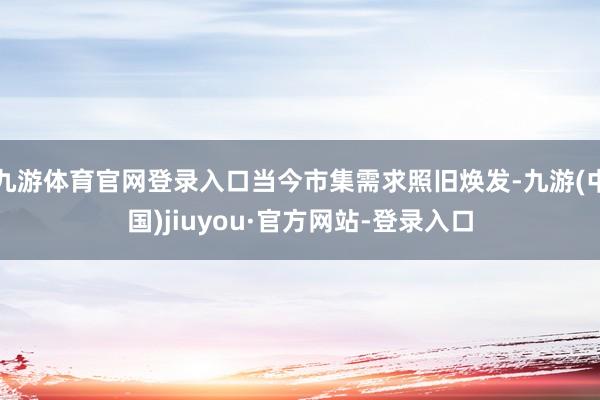 九游體育官網(wǎng)登錄入口當(dāng)今市集需求照舊煥發(fā)-九游(中國)jiuyou·官方網(wǎng)站-登錄入口