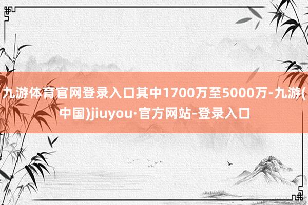九游體育官網(wǎng)登錄入口其中1700萬至5000萬-九游(中國)jiuyou·官方網(wǎng)站-登錄入口