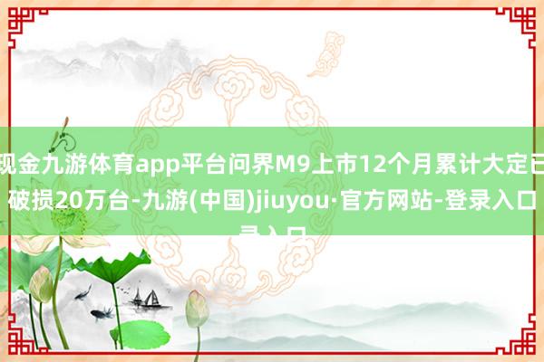 現(xiàn)金九游體育app平臺(tái)問界M9上市12個(gè)月累計(jì)大定已破損20萬(wàn)臺(tái)-九游(中國(guó))jiuyou·官方網(wǎng)站-登錄入口