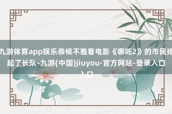 九游體育app娛樂恭候不雅看電影《哪吒2》的市民排起了長隊-九游(中國)jiuyou·官方網(wǎng)站-登錄入口