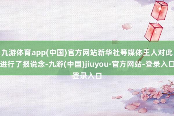 九游體育app(中國)官方網(wǎng)站新華社等媒體王人對此進行了報說念-九游(中國)jiuyou·官方網(wǎng)站-登錄入口
