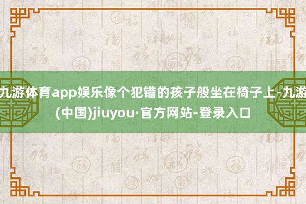 九游體育app娛樂像個(gè)犯錯(cuò)的孩子般坐在椅子上-九游(中國(guó))jiuyou·官方網(wǎng)站-登錄入口