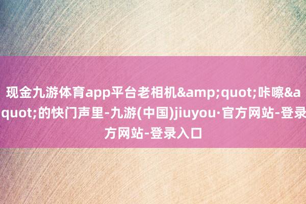 現(xiàn)金九游體育app平臺(tái)老相機(jī)&quot;咔嚓&quot;的快門聲里-九游(中國)jiuyou·官方網(wǎng)站-登錄入口