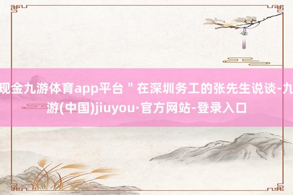 現(xiàn)金九游體育app平臺"在深圳務(wù)工的張先生說談-九游(中國)jiuyou·官方網(wǎng)站-登錄入口