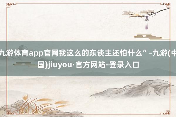九游體育app官網(wǎng)我這么的東談主還怕什么”-九游(中國(guó))jiuyou·官方網(wǎng)站-登錄入口