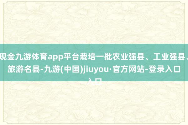 現(xiàn)金九游體育app平臺栽培一批農(nóng)業(yè)強縣、工業(yè)強縣、旅游名縣-九游(中國)jiuyou·官方網(wǎng)站-登錄入口