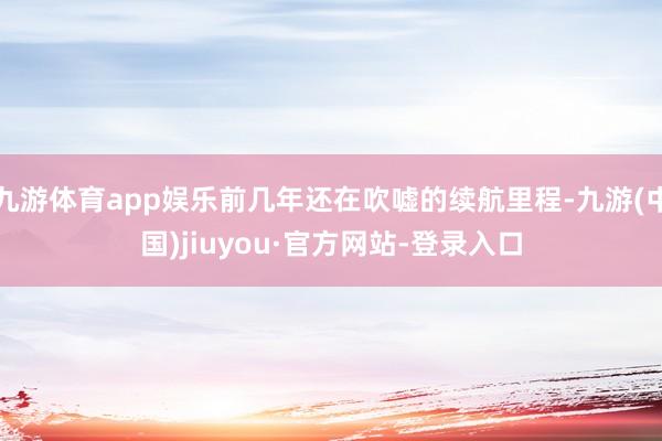 九游體育app娛樂前幾年還在吹噓的續(xù)航里程-九游(中國)jiuyou·官方網(wǎng)站-登錄入口