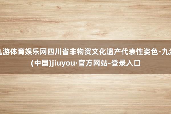 九游體育娛樂網(wǎng)四川省非物資文化遺產(chǎn)代表性姿色-九游(中國)jiuyou·官方網(wǎng)站-登錄入口