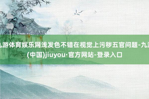 九游體育娛樂(lè)網(wǎng)淺發(fā)色不錯(cuò)在視覺上污穢五官問(wèn)題-九游(中國(guó))jiuyou·官方網(wǎng)站-登錄入口