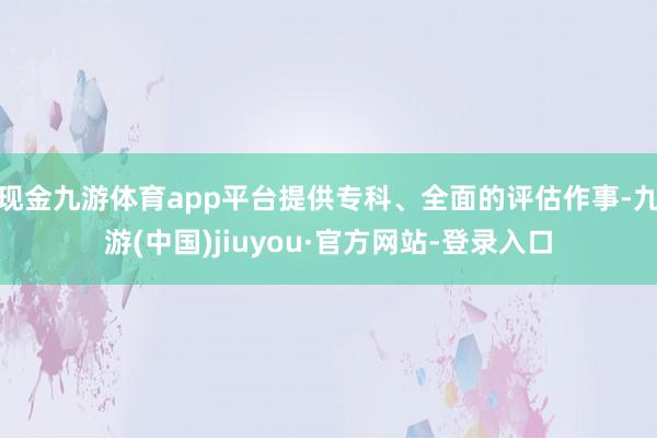 現(xiàn)金九游體育app平臺(tái)提供專科、全面的評(píng)估作事-九游(中國(guó))jiuyou·官方網(wǎng)站-登錄入口