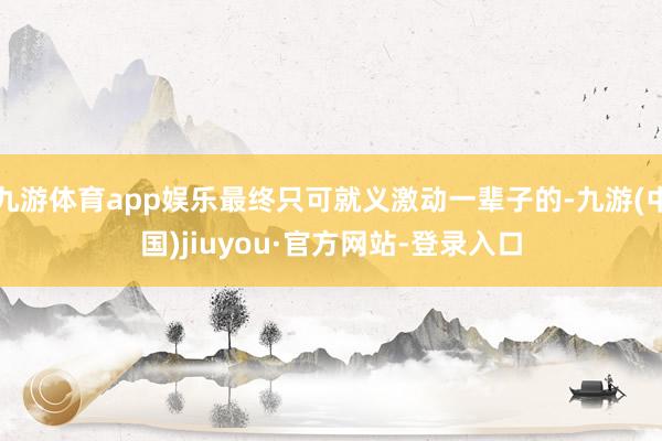 九游體育app娛樂最終只可就義激動一輩子的-九游(中國)jiuyou·官方網(wǎng)站-登錄入口