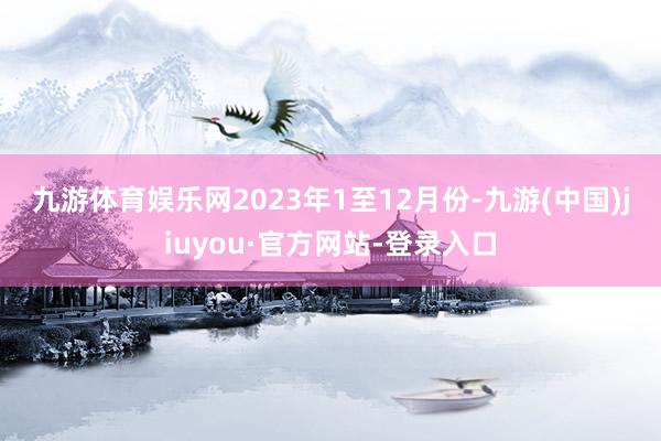 九游體育娛樂(lè)網(wǎng) 2023年1至12月份-九游(中國(guó))jiuyou·官方網(wǎng)站-登錄入口