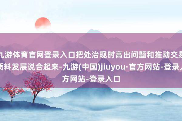 九游體育官網(wǎng)登錄入口把處治現(xiàn)時(shí)高出問題和推動(dòng)交易高質(zhì)料發(fā)展說合起來-九游(中國)jiuyou·官方網(wǎng)站-登錄入口