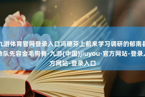 九游體育官網(wǎng)登錄入口馮穗芬上前來學(xué)習(xí)調(diào)研的郁南縣使命隊先容金毛狗脊-九游(中國)jiuyou·官方網(wǎng)站-登錄入口