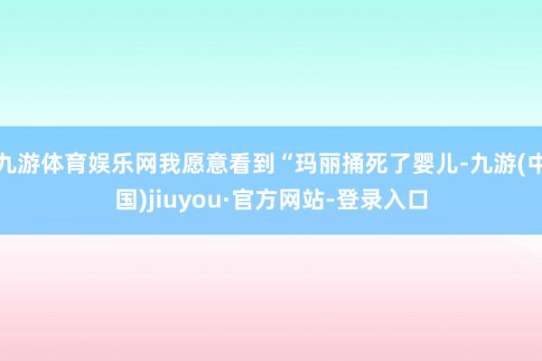 九游體育娛樂網(wǎng)我愿意看到“瑪麗捅死了嬰兒-九游(中國(guó))jiuyou·官方網(wǎng)站-登錄入口