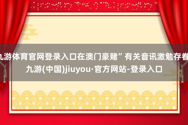 九游體育官網(wǎng)登錄入口在澳門(mén)豪賭”有關(guān)音訊激勉存眷-九游(中國(guó))jiuyou·官方網(wǎng)站-登錄入口