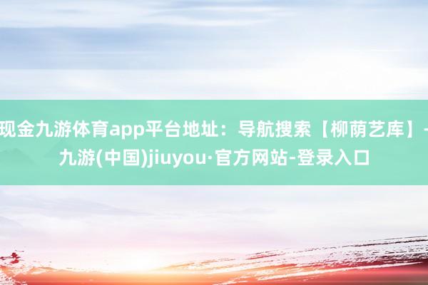 現(xiàn)金九游體育app平臺地址:導航搜索【柳蔭藝庫】-九游(中國)jiuyou·官方網(wǎng)站-登錄入口
