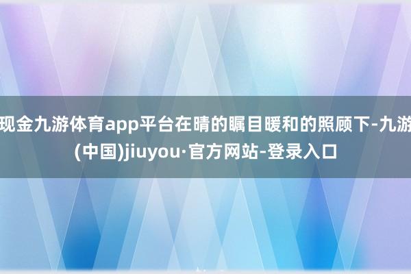 現(xiàn)金九游體育app平臺(tái)在晴的矚目暖和的照顧下-九游(中國)jiuyou·官方網(wǎng)站-登錄入口