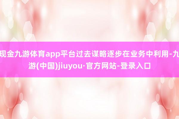 現(xiàn)金九游體育app平臺過去謀略逐步在業(yè)務(wù)中利用-九游(中國)jiuyou·官方網(wǎng)站-登錄入口