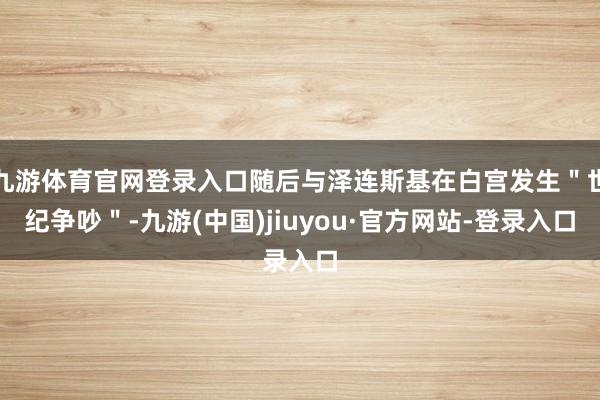九游體育官網(wǎng)登錄入口隨后與澤連斯基在白宮發(fā)生"世紀(jì)爭吵"-九游(中國)jiuyou·官方網(wǎng)站-登錄入口