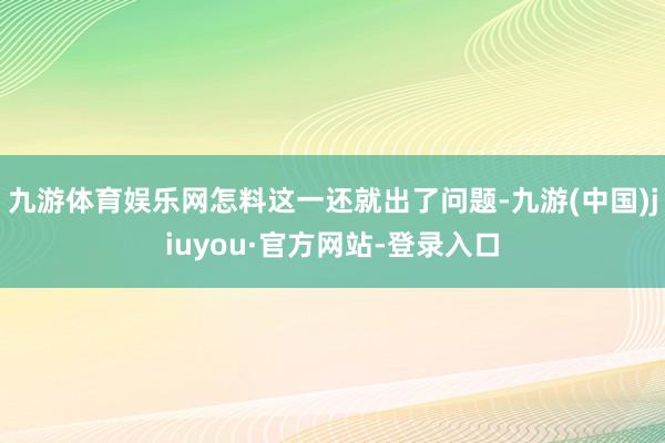九游體育娛樂網(wǎng)怎料這一還就出了問題-九游(中國)jiuyou·官方網(wǎng)站-登錄入口