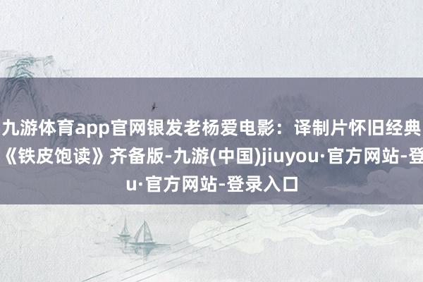 九游體育app官網(wǎng)銀發(fā)老楊愛電影：譯制片懷舊經(jīng)典劇情片《鐵皮飽讀》齊備版-九游(中國)jiuyou·官方網(wǎng)站-登錄入口