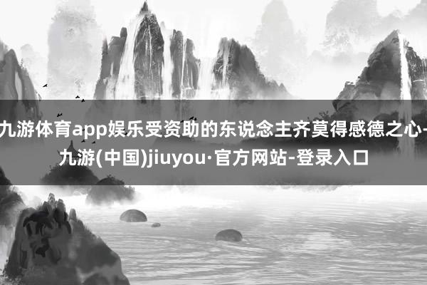 九游體育app娛樂受資助的東說念主齊莫得感德之心-九游(中國)jiuyou·官方網(wǎng)站-登錄入口