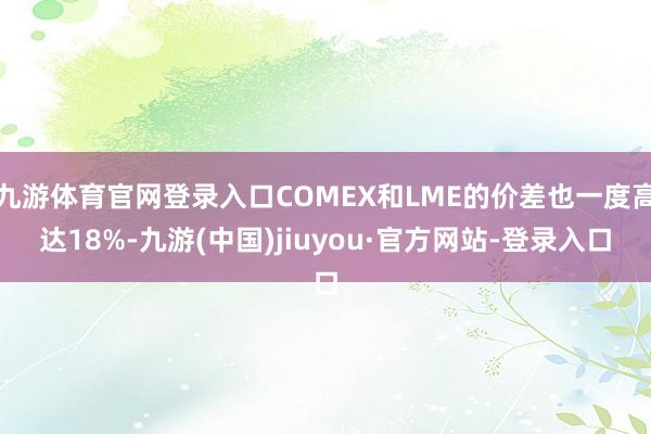 九游體育官網(wǎng)登錄入口COMEX和LME的價差也一度高達(dá)18%-九游(中國)jiuyou·官方網(wǎng)站-登錄入口