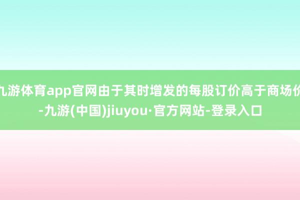 九游體育app官網(wǎng)由于其時增發(fā)的每股訂價高于商場價-九游(中國)jiuyou·官方網(wǎng)站-登錄入口