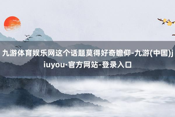 九游體育娛樂網(wǎng)這個話題莫得好奇瞻仰-九游(中國)jiuyou·官方網(wǎng)站-登錄入口