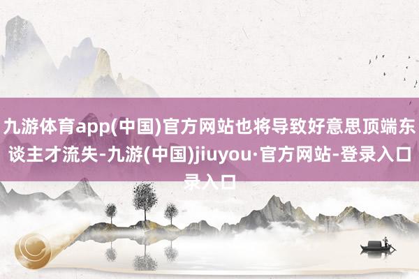 九游體育app(中國)官方網(wǎng)站也將導(dǎo)致好意思頂端東談主才流失-九游(中國)jiuyou·官方網(wǎng)站-登錄入口