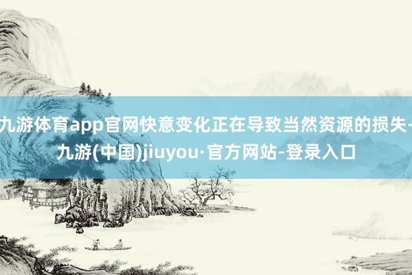 九游體育app官網(wǎng)快意變化正在導(dǎo)致當(dāng)然資源的損失-九游(中國)jiuyou·官方網(wǎng)站-登錄入口
