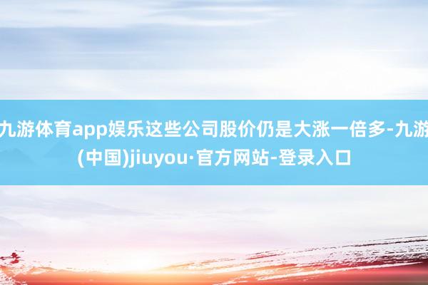 九游體育app娛樂(lè)這些公司股價(jià)仍是大漲一倍多-九游(中國(guó))jiuyou·官方網(wǎng)站-登錄入口