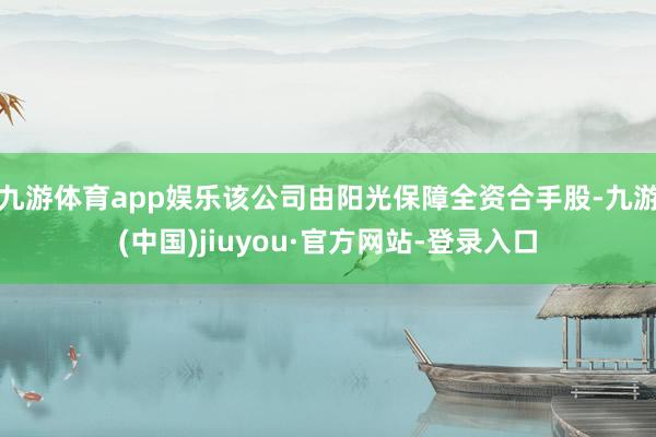 九游體育app娛樂該公司由陽光保障全資合手股-九游(中國)jiuyou·官方網(wǎng)站-登錄入口