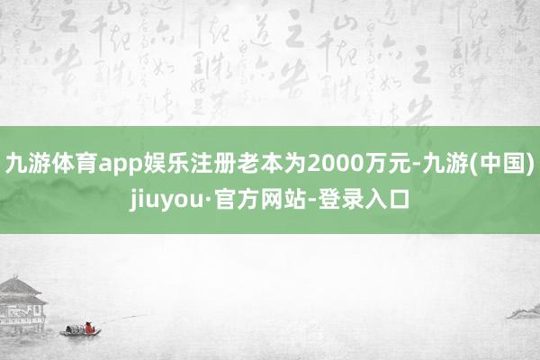 九游體育app娛樂注冊老本為2000萬元-九游(中國)jiuyou·官方網(wǎng)站-登錄入口